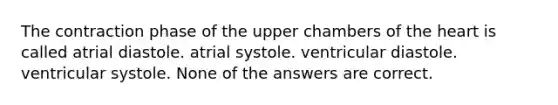 The contraction phase of the upper chambers of the heart is called atrial diastole. atrial systole. ventricular diastole. ventricular systole. None of the answers are correct.