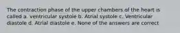 The contraction phase of the upper chambers of the heart is called a. ventricular systole b. Atrial systole c. Ventricular diastole d. Atrial diastole e. None of the answers are correct