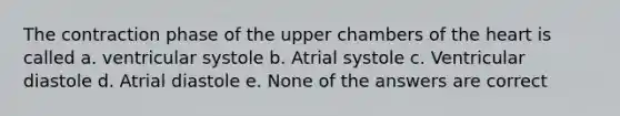 The contraction phase of the upper chambers of the heart is called a. ventricular systole b. Atrial systole c. Ventricular diastole d. Atrial diastole e. None of the answers are correct