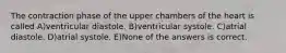 The contraction phase of the upper chambers of the heart is called A)ventricular diastole. B)ventricular systole. C)atrial diastole. D)atrial systole. E)None of the answers is correct.