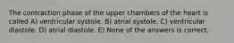 The contraction phase of the upper chambers of the heart is called A) ventricular systole. B) atrial systole. C) ventricular diastole. D) atrial diastole. E) None of the answers is correct.