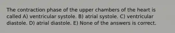 The contraction phase of the upper chambers of the heart is called A) ventricular systole. B) atrial systole. C) ventricular diastole. D) atrial diastole. E) None of the answers is correct.