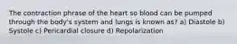 The contraction phrase of the heart so blood can be pumped through the body's system and lungs is known as? a) Diastole b) Systole c) Pericardial closure d) Repolarization