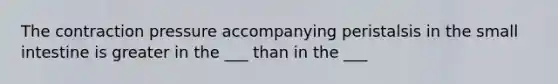The contraction pressure accompanying peristalsis in the small intestine is greater in the ___ than in the ___