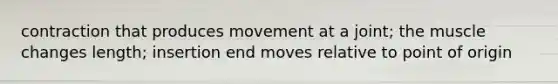 contraction that produces movement at a joint; the muscle changes length; insertion end moves relative to point of origin