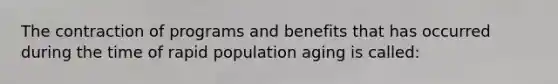 The contraction of programs and benefits that has occurred during the time of rapid population aging is called: