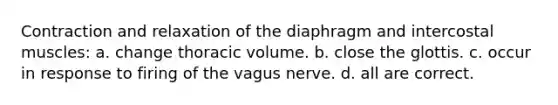 Contraction and relaxation of the diaphragm and intercostal muscles: a. change thoracic volume. b. close the glottis. c. occur in response to firing of the vagus nerve. d. all are correct.