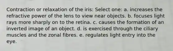 Contraction or relaxation of the iris: Select one: a. increases the refractive power of the lens to view near objects. b. focuses light rays more sharply on to the retina. c. causes the formation of an inverted image of an object. d. is exercised through the ciliary muscles and the zonal fibres. e. regulates light entry into the eye.