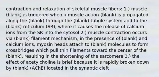 contraction and relaxation of skeletal muscle fibers: 1.) muscle (blank) is triggered when a muscle action (blank) is propagated along the (blank) through the (blank) tubule system and to the (blank) reticulum (SR), where it causes the release of calcium ions from the SR into the cytosol 2.) <a href='https://www.questionai.com/knowledge/k0LBwLeEer-muscle-contraction' class='anchor-knowledge'>muscle contraction</a> occurs via (blank) filament mechanism, in the presence of (blank) and calcium ions, myosin heads attach to (blank) molecules to form crossbridges which pull thin filaments toward the center of the (blank), resulting in the shortening of the sarcomere 3.) the effect of acetylcholine is brief because it is rapidly broken down by (blank) (AChE) located in the synaptic cleft