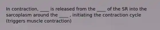 In contraction, ____ is released from the ____ of the SR into the sarcoplasm around the ____ , initiating the contraction cycle (triggers muscle contraction)