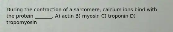 During the contraction of a sarcomere, calcium ions bind with the protein _______. A) actin B) myosin C) troponin D) tropomyosin