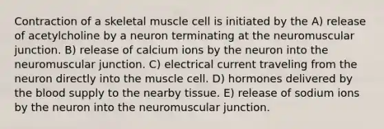 Contraction of a skeletal muscle cell is initiated by the A) release of acetylcholine by a neuron terminating at the neuromuscular junction. B) release of calcium ions by the neuron into the neuromuscular junction. C) electrical current traveling from the neuron directly into the muscle cell. D) hormones delivered by <a href='https://www.questionai.com/knowledge/k7oXMfj7lk-the-blood' class='anchor-knowledge'>the blood</a> supply to the nearby tissue. E) release of sodium ions by the neuron into the neuromuscular junction.