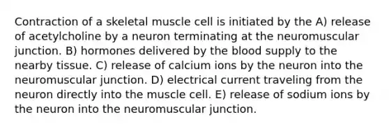 Contraction of a skeletal muscle cell is initiated by the A) release of acetylcholine by a neuron terminating at the neuromuscular junction. B) hormones delivered by the blood supply to the nearby tissue. C) release of calcium ions by the neuron into the neuromuscular junction. D) electrical current traveling from the neuron directly into the muscle cell. E) release of sodium ions by the neuron into the neuromuscular junction.