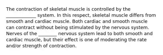 The contraction of skeletal muscle is controlled by the _____________ system. In this respect, skeletal muscle differs from smooth and cardiac muscle. Both cardiac and smooth muscle can contract without being stimulated by the nervous system. Nerves of the ________ nervous system lead to both smooth and cardiac muscle, but their effect is one of moderating the rate and/or strength of contraction.