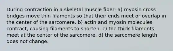 During contraction in a skeletal muscle fiber: a) myosin cross-bridges move thin filaments so that their ends meet or overlap in the center of the sarcomere. b) actin and myosin molecules contract, causing filaments to shorten. c) the thick filaments meet at the center of the sarcomere. d) the sarcomere length does not change.