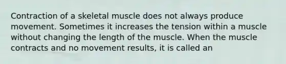 Contraction of a skeletal muscle does not always produce movement. Sometimes it increases the tension within a muscle without changing the length of the muscle. When the muscle contracts and no movement results, it is called an