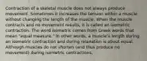 Contraction of a skeletal muscle does not always produce movement. Sometimes it increases the tension within a muscle without changing the length of the muscle. When the muscle contracts and no movement results, it is called an isometric contraction. The word isometric comes from Greek words that mean "equal measure." In other words, a muscle's length during an isometric contraction and during relaxation is about equal. Although muscles do not shorten (and thus produce no movement) during isometric contractions,