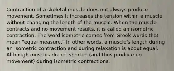 Contraction of a skeletal muscle does not always produce movement. Sometimes it increases the tension within a muscle without changing the length of the muscle. When the muscle contracts and no movement results, it is called an isometric contraction. The word isometric comes from Greek words that mean "equal measure." In other words, a muscle's length during an isometric contraction and during relaxation is about equal. Although muscles do not shorten (and thus produce no movement) during isometric contractions,