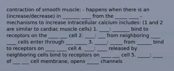 contraction of smooth muscle: - happens when there is an (increase/decrease) in _______ ____ from the _____ ____ -mechanisms to increase intracellular calcium includes: (1 and 2 are similar to cardiac muscle cells) 1. ____: _______ bind to receptors on the ____ ___ cell 2. ____: ___ from neighboring ____ ____ cells enter through ___ _____ 3. _____: _____ from ______ bind to receptors on ____ ____ cell 4. ____: ____ released by neighboring cells bind to receptors on ____ ___ cell 5. _____: ____ of ___ ___ cell membrane, opens _____ channels