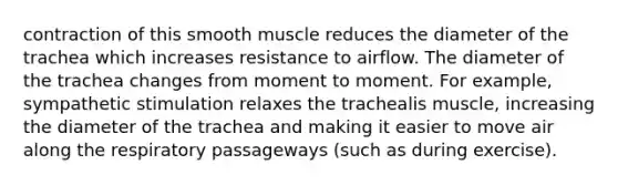 contraction of this smooth muscle reduces the diameter of the trachea which increases resistance to airflow. The diameter of the trachea changes from moment to moment. For example, sympathetic stimulation relaxes the trachealis muscle, increasing the diameter of the trachea and making it easier to move air along the respiratory passageways (such as during exercise).