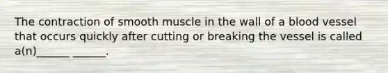 The contraction of smooth muscle in the wall of a blood vessel that occurs quickly after cutting or breaking the vessel is called a(n)______ ______.