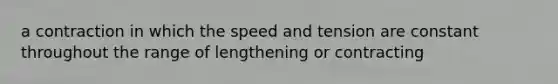 a contraction in which the speed and tension are constant throughout the range of lengthening or contracting