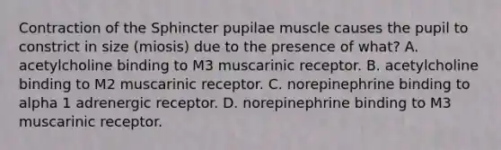 Contraction of the Sphincter pupilae muscle causes the pupil to constrict in size (miosis) due to the presence of what? A. acetylcholine binding to M3 muscarinic receptor. B. acetylcholine binding to M2 muscarinic receptor. C. norepinephrine binding to alpha 1 adrenergic receptor. D. norepinephrine binding to M3 muscarinic receptor.