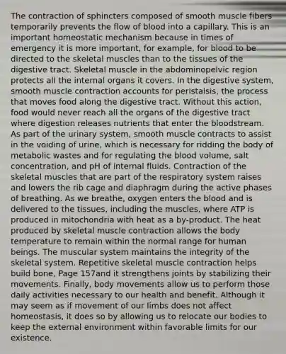 The contraction of sphincters composed of smooth muscle fibers temporarily prevents the flow of blood into a capillary. This is an important homeostatic mechanism because in times of emergency it is more important, for example, for blood to be directed to the skeletal muscles than to the tissues of the digestive tract. Skeletal muscle in the abdominopelvic region protects all the internal organs it covers. In the digestive system, smooth muscle contraction accounts for peristalsis, the process that moves food along the digestive tract. Without this action, food would never reach all the organs of the digestive tract where digestion releases nutrients that enter the bloodstream. As part of the urinary system, smooth muscle contracts to assist in the voiding of urine, which is necessary for ridding the body of metabolic wastes and for regulating the blood volume, salt concentration, and pH of internal fluids. Contraction of the skeletal muscles that are part of the respiratory system raises and lowers the rib cage and diaphragm during the active phases of breathing. As we breathe, oxygen enters the blood and is delivered to the tissues, including the muscles, where ATP is produced in mitochondria with heat as a by-product. The heat produced by skeletal muscle contraction allows the body temperature to remain within the normal range for human beings. The muscular system maintains the integrity of the skeletal system. Repetitive skeletal muscle contraction helps build bone, Page 157and it strengthens joints by stabilizing their movements. Finally, body movements allow us to perform those daily activities necessary to our health and benefit. Although it may seem as if movement of our limbs does not affect homeostasis, it does so by allowing us to relocate our bodies to keep the external environment within favorable limits for our existence.