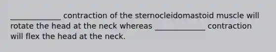 _____________ contraction of the sternocleidomastoid muscle will rotate the head at the neck whereas _____________ contraction will flex the head at the neck.