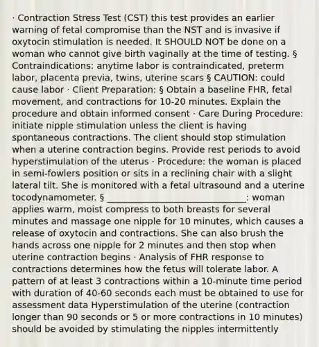 · Contraction Stress Test (CST) this test provides an earlier warning of fetal compromise than the NST and is invasive if oxytocin stimulation is needed. It SHOULD NOT be done on a woman who cannot give birth vaginally at the time of testing. § Contraindications: anytime labor is contraindicated, preterm labor, placenta previa, twins, uterine scars § CAUTION: could cause labor · Client Preparation: § Obtain a baseline FHR, fetal movement, and contractions for 10-20 minutes. Explain the procedure and obtain informed consent · Care During Procedure: initiate nipple stimulation unless the client is having spontaneous contractions. The client should stop stimulation when a uterine contraction begins. Provide rest periods to avoid hyperstimulation of the uterus · Procedure: the woman is placed in semi-fowlers position or sits in a reclining chair with a slight lateral tilt. She is monitored with a fetal ultrasound and a uterine tocodynamometer. § _______________________________: woman applies warm, moist compress to both breasts for several minutes and massage one nipple for 10 minutes, which causes a release of oxytocin and contractions. She can also brush the hands across one nipple for 2 minutes and then stop when uterine contraction begins · Analysis of FHR response to contractions determines how the fetus will tolerate labor. A pattern of at least 3 contractions within a 10-minute time period with duration of 40-60 seconds each must be obtained to use for assessment data Hyperstimulation of the uterine (contraction longer than 90 seconds or 5 or more contractions in 10 minutes) should be avoided by stimulating the nipples intermittently