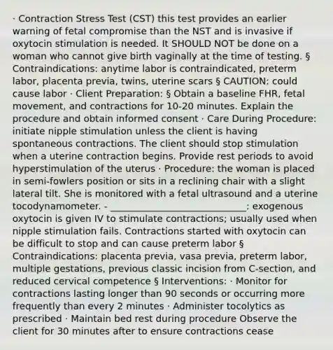 · Contraction Stress Test (CST) this test provides an earlier warning of fetal compromise than the NST and is invasive if oxytocin stimulation is needed. It SHOULD NOT be done on a woman who cannot give birth vaginally at the time of testing. § Contraindications: anytime labor is contraindicated, preterm labor, placenta previa, twins, uterine scars § CAUTION: could cause labor · Client Preparation: § Obtain a baseline FHR, fetal movement, and contractions for 10-20 minutes. Explain the procedure and obtain informed consent · Care During Procedure: initiate nipple stimulation unless the client is having spontaneous contractions. The client should stop stimulation when a uterine contraction begins. Provide rest periods to avoid hyperstimulation of the uterus · Procedure: the woman is placed in semi-fowlers position or sits in a reclining chair with a slight lateral tilt. She is monitored with a fetal ultrasound and a uterine tocodynamometer. - _____________________________: exogenous oxytocin is given IV to stimulate contractions; usually used when nipple stimulation fails. Contractions started with oxytocin can be difficult to stop and can cause preterm labor § Contraindications: placenta previa, vasa previa, preterm labor, multiple gestations, previous classic incision from C-section, and reduced cervical competence § Interventions: · Monitor for contractions lasting longer than 90 seconds or occurring more frequently than every 2 minutes · Administer tocolytics as prescribed · Maintain bed rest during procedure Observe the client for 30 minutes after to ensure contractions cease