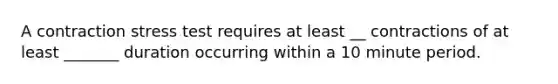 A contraction stress test requires at least __ contractions of at least _______ duration occurring within a 10 minute period.
