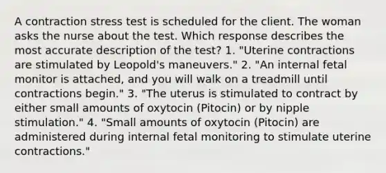 A contraction stress test is scheduled for the client. The woman asks the nurse about the test. Which response describes the most accurate description of the test? 1. "Uterine contractions are stimulated by Leopold's maneuvers." 2. "An internal fetal monitor is attached, and you will walk on a treadmill until contractions begin." 3. "The uterus is stimulated to contract by either small amounts of oxytocin (Pitocin) or by nipple stimulation." 4. "Small amounts of oxytocin (Pitocin) are administered during internal fetal monitoring to stimulate uterine contractions."