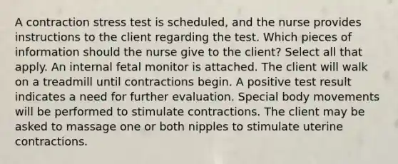 A contraction stress test is scheduled, and the nurse provides instructions to the client regarding the test. Which pieces of information should the nurse give to the client? Select all that apply. An internal fetal monitor is attached. The client will walk on a treadmill until contractions begin. A positive test result indicates a need for further evaluation. Special body movements will be performed to stimulate contractions. The client may be asked to massage one or both nipples to stimulate uterine contractions.