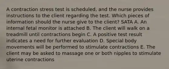 A contraction stress test is scheduled, and the nurse provides instructions to the client regarding the test. Which pieces of information should the nurse give to the client? SATA A. An internal fetal monitor is attached B. The client will walk on a treadmill until contractions begin C. A positive test result indicates a need for further evaluation D. Special body movements will be performed to stimulate contractions E. The client may be asked to massage one or both nipples to stimulate uterine contractions