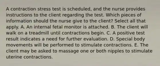 A contraction stress test is scheduled, and the nurse provides instructions to the client regarding the test. Which pieces of information should the nurse give to the client? Select all that apply. A. An internal fetal monitor is attached. B. The client will walk on a treadmill until contractions begin. C. A positive test result indicates a need for further evaluation. D. Special body movements will be performed to stimulate contractions. E. The client may be asked to massage one or both nipples to stimulate uterine contractions.