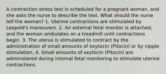 A contraction stress test is scheduled for a pregnant woman, and she asks the nurse to describe the test. What should the nurse tell the woman? 1. Uterine contractions are stimulated by Leopold's maneuvers. 2. An external fetal monitor is attached, and the woman ambulates on a treadmill until contractions begin. 3. The uterus is stimulated to contract by the administration of small amounts of oxytocin (Pitocin) or by nipple stimulation. 4. Small amounts of oxytocin (Pitocin) are administered during internal fetal monitoring to stimulate uterine contractions.