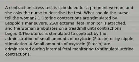 A contraction stress test is scheduled for a pregnant woman, and she asks the nurse to describe the test. What should the nurse tell the woman? 1.Uterine contractions are stimulated by Leopold's maneuvers. 2.An external fetal monitor is attached, and the woman ambulates on a treadmill until contractions begin. 3.The uterus is stimulated to contract by the administration of small amounts of oxytocin (Pitocin) or by nipple stimulation. 4.Small amounts of oxytocin (Pitocin) are administered during internal fetal monitoring to stimulate uterine contractions.