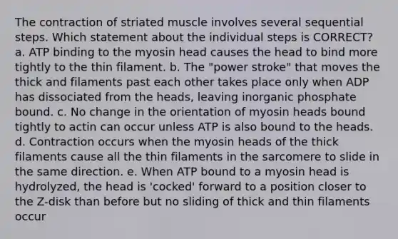 The contraction of striated muscle involves several sequential steps. Which statement about the individual steps is CORRECT? a. ATP binding to the myosin head causes the head to bind more tightly to the thin filament. b. The "power stroke" that moves the thick and filaments past each other takes place only when ADP has dissociated from the heads, leaving inorganic phosphate bound. c. No change in the orientation of myosin heads bound tightly to actin can occur unless ATP is also bound to the heads. d. Contraction occurs when the myosin heads of the thick filaments cause all the thin filaments in the sarcomere to slide in the same direction. e. When ATP bound to a myosin head is hydrolyzed, the head is 'cocked' forward to a position closer to the Z-disk than before but no sliding of thick and thin filaments occur