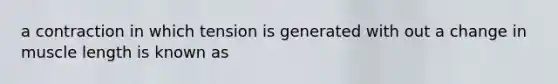 a contraction in which tension is generated with out a change in muscle length is known as