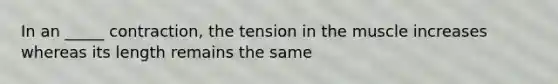 In an _____ contraction, the tension in the muscle increases whereas its length remains the same