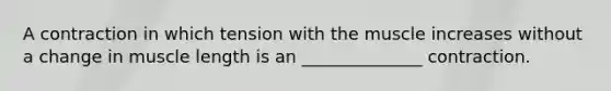 A contraction in which tension with the muscle increases without a change in muscle length is an ______________ contraction.