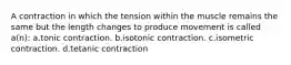 A contraction in which the tension within the muscle remains the same but the length changes to produce movement is called a(n): a.tonic contraction. b.isotonic contraction. c.isometric contraction. d.tetanic contraction