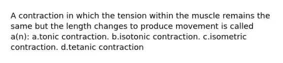 A contraction in which the tension within the muscle remains the same but the length changes to produce movement is called a(n): a.tonic contraction. b.isotonic contraction. c.isometric contraction. d.tetanic contraction