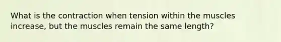 What is the contraction when tension within the muscles increase, but the muscles remain the same length?