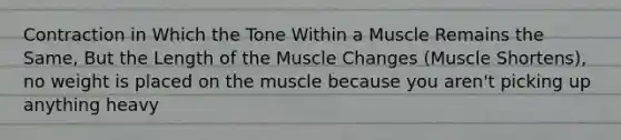 Contraction in Which the Tone Within a Muscle Remains the Same, But the Length of the Muscle Changes (Muscle Shortens), no weight is placed on the muscle because you aren't picking up anything heavy