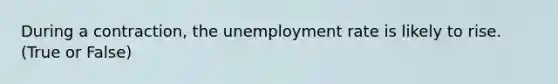 During a contraction, the unemployment rate is likely to rise. (True or False)