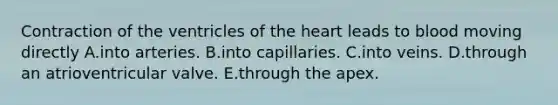 Contraction of the ventricles of <a href='https://www.questionai.com/knowledge/kya8ocqc6o-the-heart' class='anchor-knowledge'>the heart</a> leads to blood moving directly A.into arteries. B.into capillaries. C.into veins. D.through an atrioventricular valve. E.through the apex.