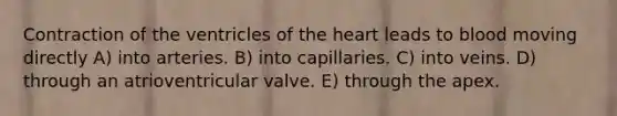 Contraction of the ventricles of the heart leads to blood moving directly A) into arteries. B) into capillaries. C) into veins. D) through an atrioventricular valve. E) through the apex.