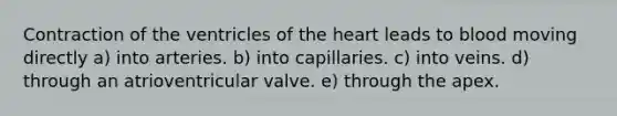 Contraction of the ventricles of <a href='https://www.questionai.com/knowledge/kya8ocqc6o-the-heart' class='anchor-knowledge'>the heart</a> leads to blood moving directly a) into arteries. b) into capillaries. c) into veins. d) through an atrioventricular valve. e) through the apex.